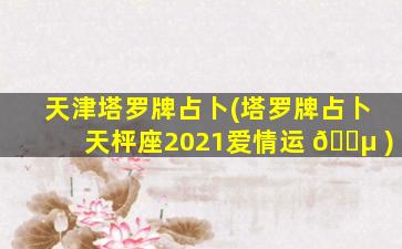 天津塔罗牌占卜(塔罗牌占卜天枰座2021爱情运 🐵 )